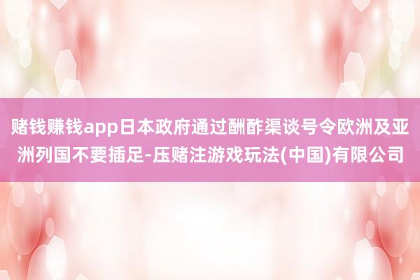 赌钱赚钱app日本政府通过酬酢渠谈号令欧洲及亚洲列国不要插足-压赌注游戏玩法(中国)有限公司