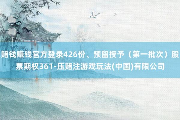 赌钱赚钱官方登录426份、预留授予（第一批次）股票期权361-压赌注游戏玩法(中国)有限公司