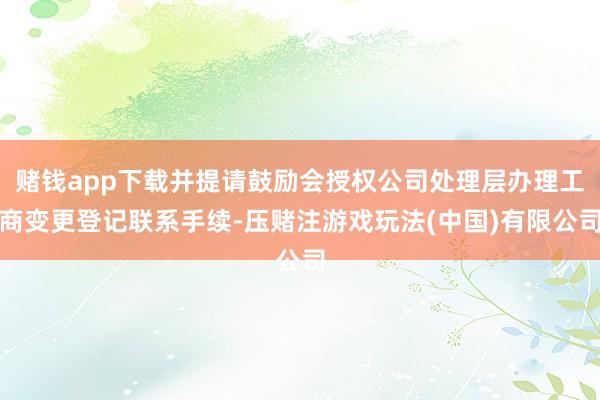 赌钱app下载并提请鼓励会授权公司处理层办理工商变更登记联系手续-压赌注游戏玩法(中国)有限公司