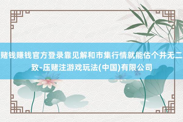 赌钱赚钱官方登录靠见解和市集行情就能估个并无二致-压赌注游戏玩法(中国)有限公司