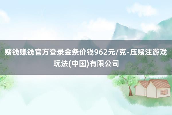 赌钱赚钱官方登录金条价钱962元/克-压赌注游戏玩法(中国)有限公司