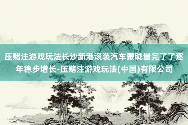 压赌注游戏玩法长沙新港滚装汽车蒙眬量完了了逐年稳步增长-压赌注游戏玩法(中国)有限公司