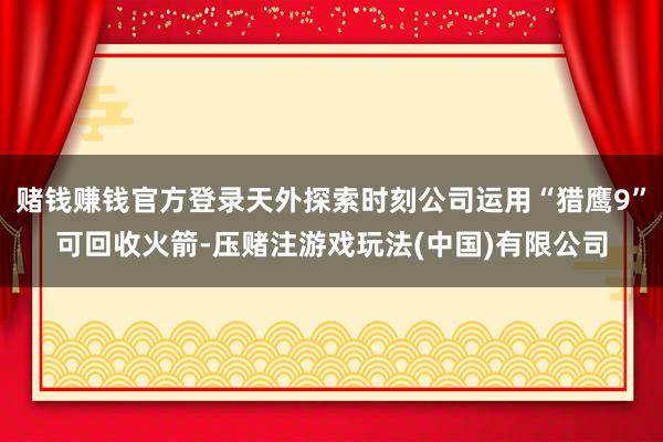 赌钱赚钱官方登录天外探索时刻公司运用“猎鹰9”可回收火箭-压赌注游戏玩法(中国)有限公司
