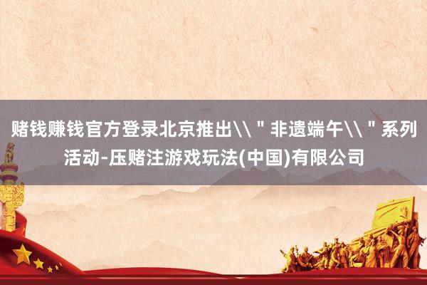 赌钱赚钱官方登录北京推出\＂非遗端午\＂系列活动-压赌注游戏玩法(中国)有限公司