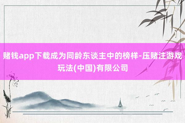赌钱app下载成为同龄东谈主中的榜样-压赌注游戏玩法(中国)有限公司