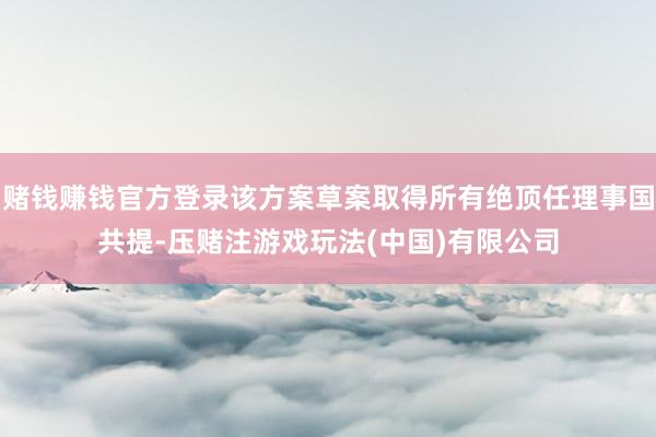 赌钱赚钱官方登录该方案草案取得所有绝顶任理事国共提-压赌注游戏玩法(中国)有限公司