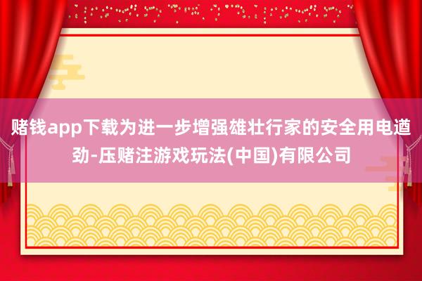 赌钱app下载为进一步增强雄壮行家的安全用电遒劲-压赌注游戏玩法(中国)有限公司