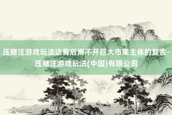压赌注游戏玩法这背后离不开巨大市集主体的复古-压赌注游戏玩法(中国)有限公司