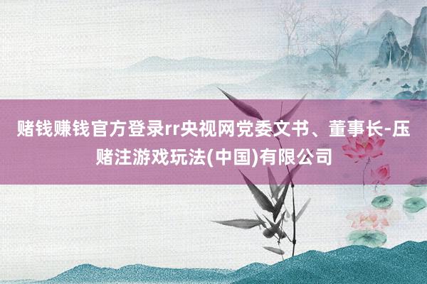 赌钱赚钱官方登录rr央视网党委文书、董事长-压赌注游戏玩法(中国)有限公司