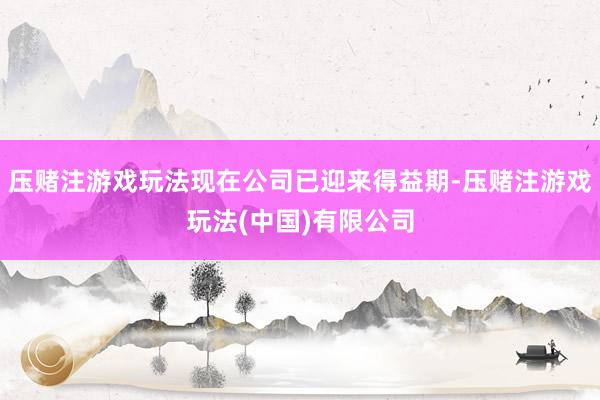 压赌注游戏玩法现在公司已迎来得益期-压赌注游戏玩法(中国)有限公司