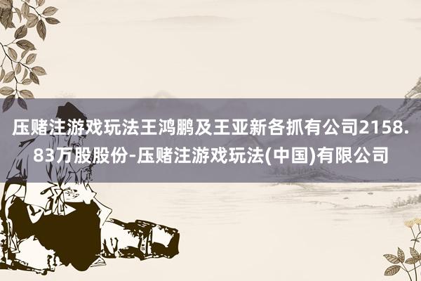 压赌注游戏玩法王鸿鹏及王亚新各抓有公司2158.83万股股份-压赌注游戏玩法(中国)有限公司