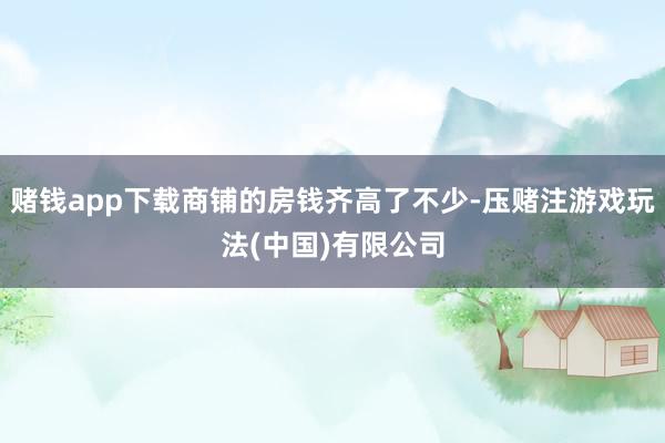 赌钱app下载商铺的房钱齐高了不少-压赌注游戏玩法(中国)有限公司