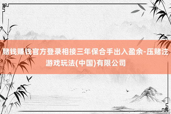 赌钱赚钱官方登录相接三年保合手出入盈余-压赌注游戏玩法(中国)有限公司