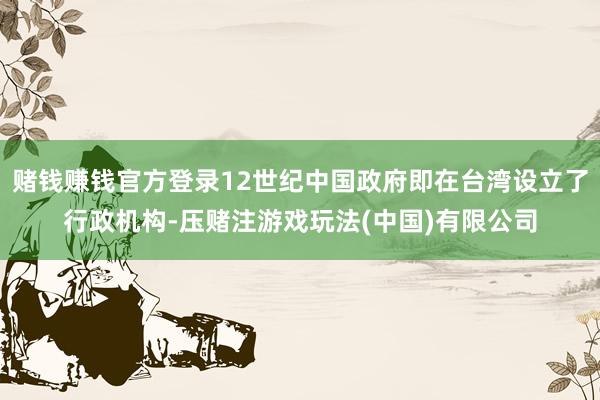 赌钱赚钱官方登录12世纪中国政府即在台湾设立了行政机构-压赌注游戏玩法(中国)有限公司