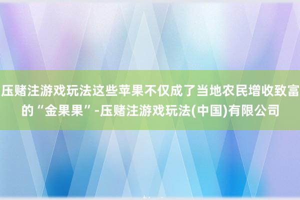 压赌注游戏玩法这些苹果不仅成了当地农民增收致富的“金果果”-压赌注游戏玩法(中国)有限公司