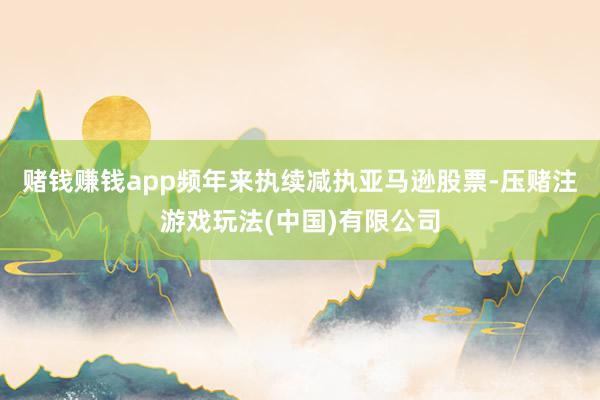 赌钱赚钱app频年来执续减执亚马逊股票-压赌注游戏玩法(中国)有限公司