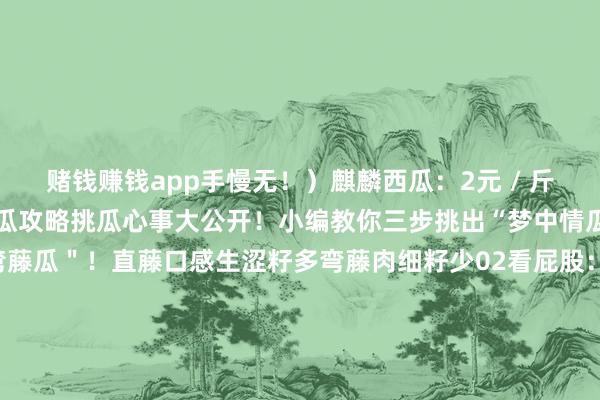 赌钱赚钱app手慢无！）麒麟西瓜：2元 / 斤关连电话SUMMER挑瓜攻略挑瓜心事大公开！小编教你三步挑出“梦中情瓜”01看瓜藤：选 ＂弯藤瓜＂！直藤口感生涩籽多弯藤肉细籽少02看屁股：挑 ＂小圆圈＂！圈小皮薄汁多圈大皮厚难吃03看纹路：要 ＂了了条纹＂！条纹整皆的沙瓤甜斑纹乱的没长熟SUMMER＂冰淇淋西瓜＂ 错过等一年！带上挑瓜心事冲岁丰农场抱一颗会爆浆的甜瓜回家这个夏天的烦闷KPI径直拉满～