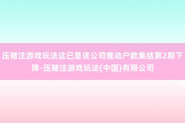 压赌注游戏玩法这已是该公司推动户数集结第2期下降-压赌注游戏玩法(中国)有限公司