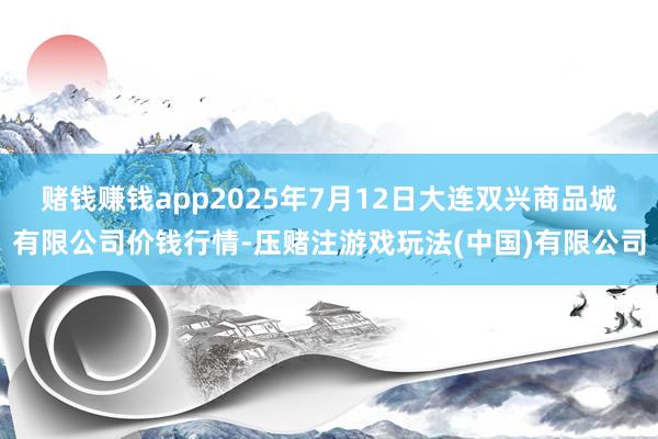 赌钱赚钱app2025年7月12日大连双兴商品城有限公司价钱行情-压赌注游戏玩法(中国)有限公司