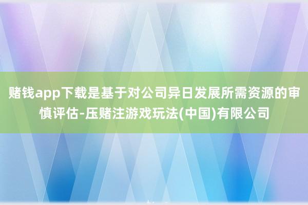 赌钱app下载是基于对公司异日发展所需资源的审慎评估-压赌注游戏玩法(中国)有限公司