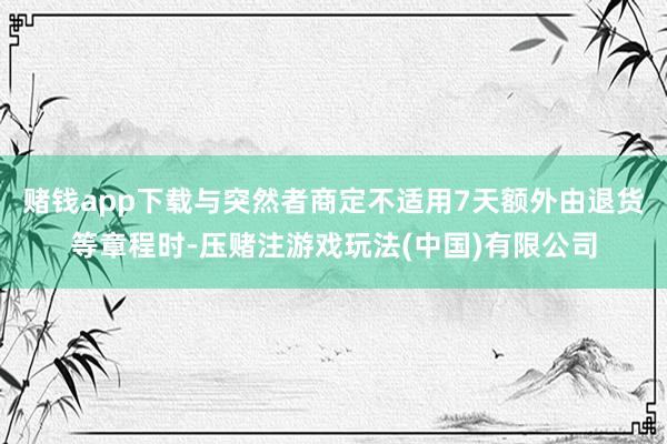 赌钱app下载与突然者商定不适用7天额外由退货等章程时-压赌注游戏玩法(中国)有限公司