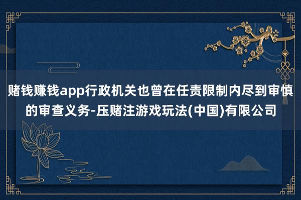 赌钱赚钱app行政机关也曾在任责限制内尽到审慎的审查义务-压赌注游戏玩法(中国)有限公司