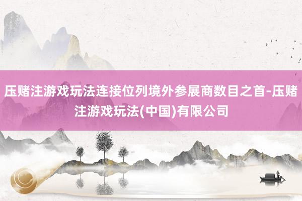 压赌注游戏玩法连接位列境外参展商数目之首-压赌注游戏玩法(中国)有限公司
