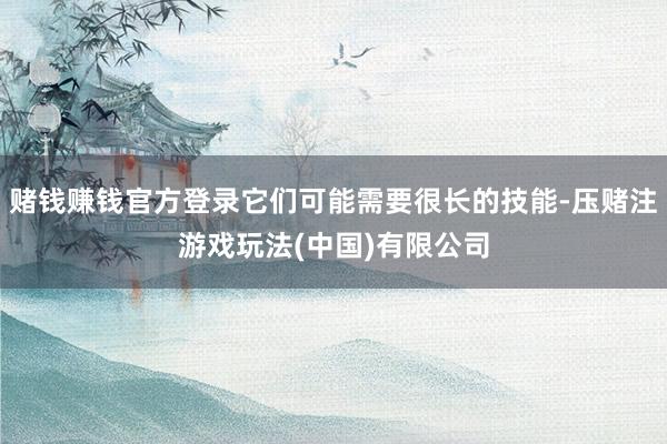 赌钱赚钱官方登录它们可能需要很长的技能-压赌注游戏玩法(中国)有限公司