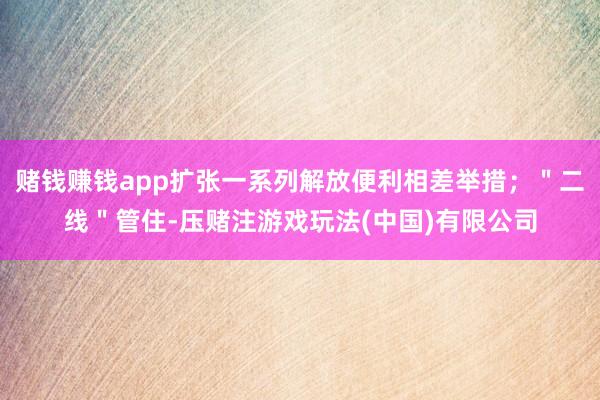赌钱赚钱app扩张一系列解放便利相差举措；＂二线＂管住-压赌注游戏玩法(中国)有限公司