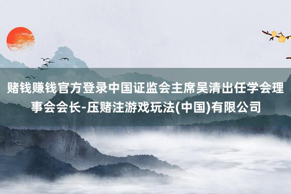 赌钱赚钱官方登录中国证监会主席吴清出任学会理事会会长-压赌注游戏玩法(中国)有限公司