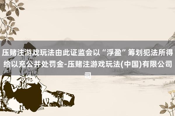 压赌注游戏玩法由此证监会以“浮盈”筹划犯法所得给以充公并处罚金-压赌注游戏玩法(中国)有限公司