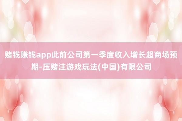 赌钱赚钱app此前公司第一季度收入增长超商场预期-压赌注游戏玩法(中国)有限公司