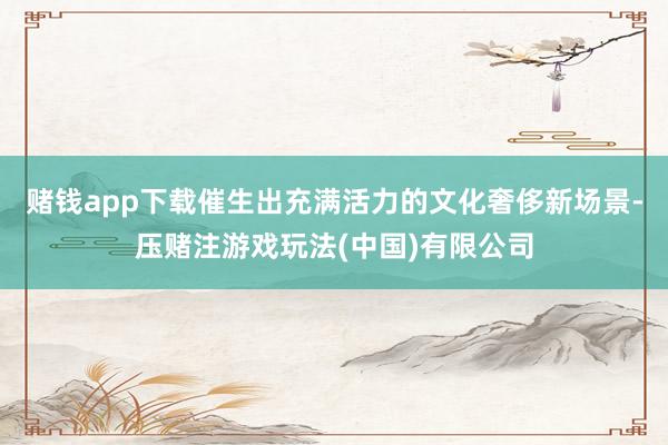 赌钱app下载催生出充满活力的文化奢侈新场景-压赌注游戏玩法(中国)有限公司