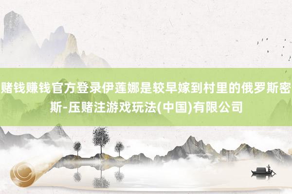 赌钱赚钱官方登录伊莲娜是较早嫁到村里的俄罗斯密斯-压赌注游戏玩法(中国)有限公司