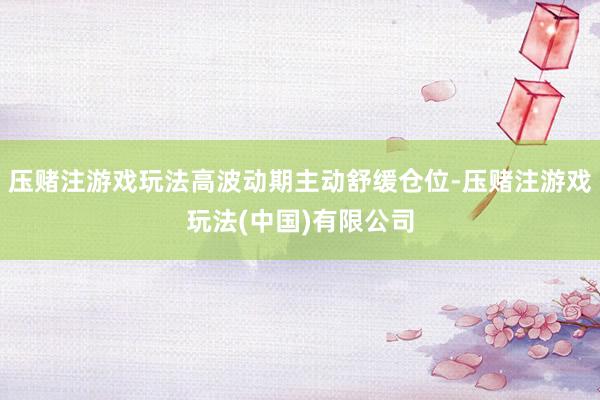 压赌注游戏玩法高波动期主动舒缓仓位-压赌注游戏玩法(中国)有限公司