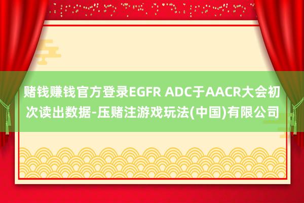 赌钱赚钱官方登录　　EGFR ADC于AACR大会初次读出数据-压赌注游戏玩法(中国)有限公司