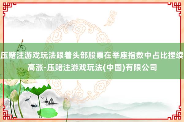压赌注游戏玩法跟着头部股票在举座指数中占比捏续高涨-压赌注游戏玩法(中国)有限公司
