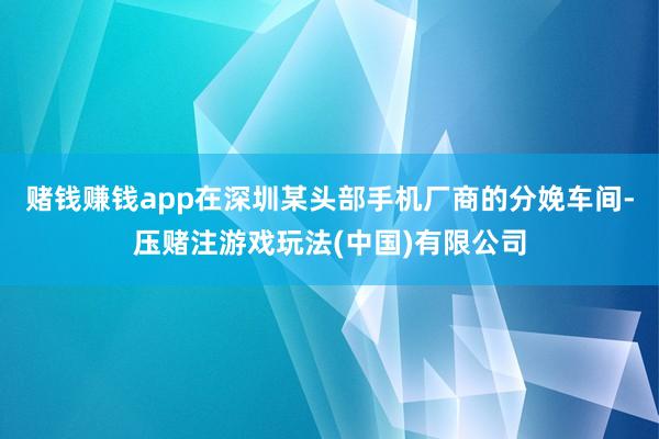 赌钱赚钱app在深圳某头部手机厂商的分娩车间-压赌注游戏玩法(中国)有限公司