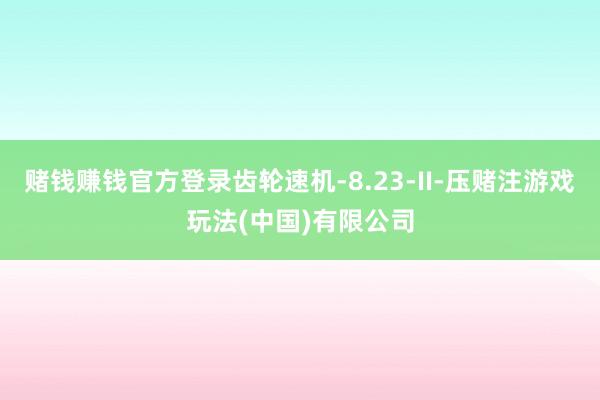 赌钱赚钱官方登录齿轮速机-8.23-II-压赌注游戏玩法(中国)有限公司