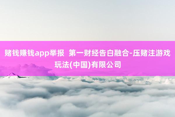 赌钱赚钱app举报  第一财经告白融合-压赌注游戏玩法(中国)有限公司