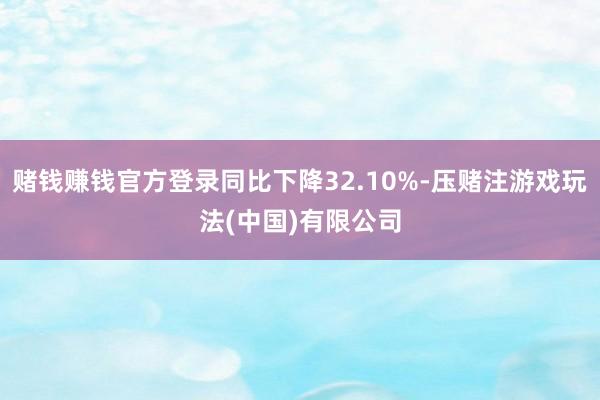 赌钱赚钱官方登录同比下降32.10%-压赌注游戏玩法(中国)有限公司