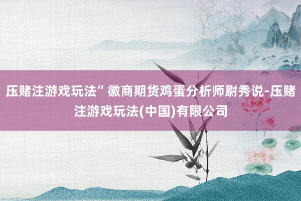压赌注游戏玩法”徽商期货鸡蛋分析师尉秀说-压赌注游戏玩法(中国)有限公司