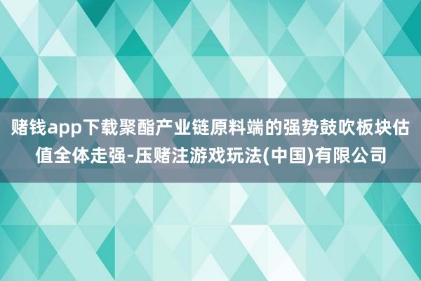 赌钱app下载聚酯产业链原料端的强势鼓吹板块估值全体走强-压赌注游戏玩法(中国)有限公司