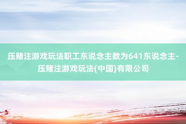 压赌注游戏玩法职工东说念主数为641东说念主-压赌注游戏玩法(中国)有限公司