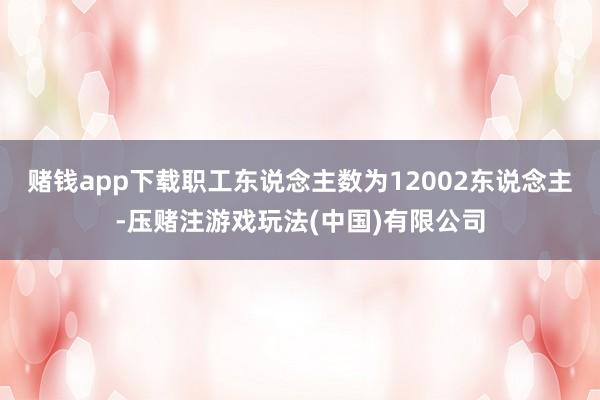 赌钱app下载职工东说念主数为12002东说念主-压赌注游戏玩法(中国)有限公司