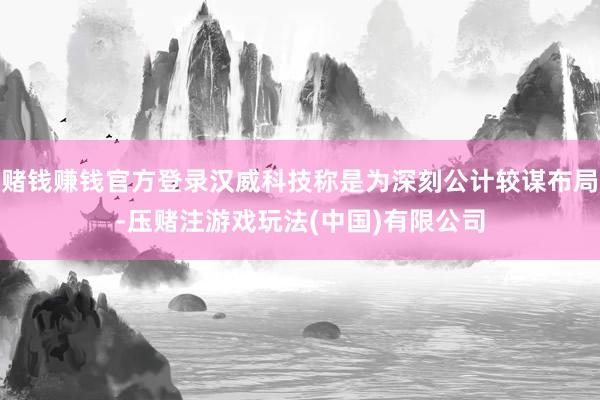 赌钱赚钱官方登录汉威科技称是为深刻公计较谋布局-压赌注游戏玩法(中国)有限公司
