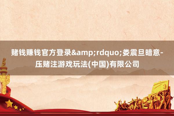 赌钱赚钱官方登录&rdquo;娄震旦暗意-压赌注游戏玩法(中国)有限公司