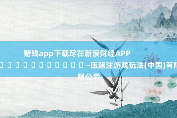 赌钱app下载尽在新浪财经APP            													-压赌注游戏玩法(中国)有限公司