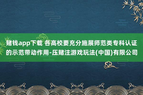 赌钱app下载 各高校要充分施展师范类专科认证的示范带动作用-压赌注游戏玩法(中国)有限公司