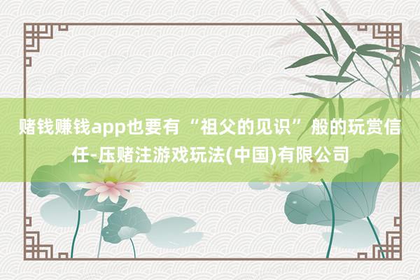 赌钱赚钱app也要有 “祖父的见识” 般的玩赏信任-压赌注游戏玩法(中国)有限公司